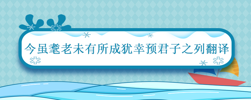 今虽耄老未有所成犹幸预君子之列翻译 今虽耄老未有所成犹幸预君子之列的翻译插图1 今虽耄老未有所成犹幸预君子之列翻译 今虽耄老未有所成犹幸预君子之列的翻译