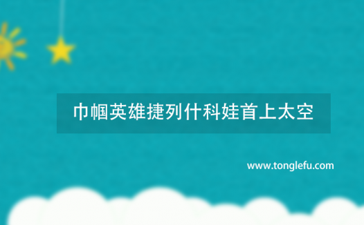 世界第一个女宇航员是谁?巾帼英雄捷列什科娃首上太空